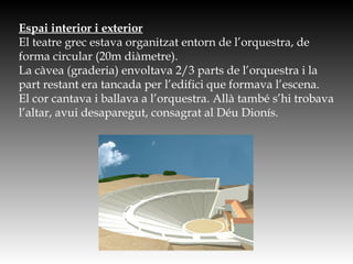 Espai interior i exterior
El teatre grec estava organitzat entorn de l’orquestra, de
forma circular (20m diàmetre).
La càvea (graderia) envoltava 2/3 parts de l’orquestra i la
part restant era tancada per l’edifici que formava l’escena.
El cor cantava i ballava a l’orquestra. Allà també s’hi trobava
l’altar, avui desaparegut, consagrat al Déu Dionís.
http://www.e-spaces.com/portfolio/unesco/ep_perspect.jpg
 