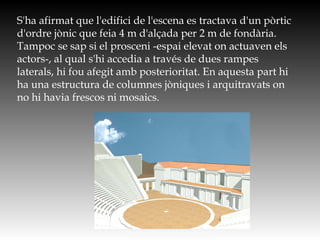 S'ha afirmat que l'edifici de l'escena es tractava d'un pòrtic
d'ordre jònic que feia 4 m d'alçada per 2 m de fondària.
Tampoc se sap si el prosceni -espai elevat on actuaven els
actors-, al qual s'hi accedia a través de dues rampes
laterals, hi fou afegit amb posterioritat. En aquesta part hi
ha una estructura de columnes jòniques i arquitravats on
no hi havia frescos ni mosaics.
http://www.e-spaces.com/portfolio/unesco/ep_stage2.jpg
 