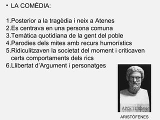 • LA COMÈDIA:
1.Posterior a la tragèdia i neix a Atenes
2.Es centrava en una persona comuna
3.Temàtica quotidiana de la gent del poble
4.Parodies dels mites amb recurs humorístics
5.Ridiculitzaven la societat del moment i criticaven
certs comportaments dels rics
6.Llibertat d’Argument i personatges
ARISTÒFENES
 