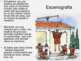 Escenografia
• Enkyklema: era una
espècia de plataforma
que, amb un moviment
circular, feia visible al
public allò que passava
en un lloc interior (sobre
tot els fets de sang, que
no havien de passar a
l’exterior)
• Mechané: era una
màquina per a volar, una
espècie de grua que
permetia mantenir elevat
un personatge, i per a fer
aparèixer una divinitat
(deus ex machina).
• El teatre grec tenia també
‘efectes especials’
gràcies a instruments que
simulaven trons, llamps,
focs, etc.
 