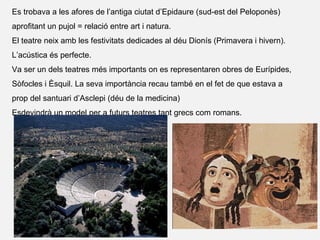 Es trobava a les afores de l’antiga ciutat d’Epidaure (sud-est del Peloponès)
aprofitant un pujol = relació entre art i natura.
El teatre neix amb les festivitats dedicades al déu Dionís (Primavera i hivern).
L’acústica és perfecte.
Va ser un dels teatres més importants on es representaren obres de Eurípides,
Sòfocles i Èsquil. La seva importància recau també en el fet de que estava a
prop del santuari d’Asclepi (déu de la medicina)
Esdevindrà un model per a futurs teatres tant grecs com romans.
 