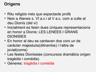 • Ritu religiós més que espectacle profà
• Neix a Atenes s. VI a.c i al V a.c. com a culte al
deu Dionís (del vi)
• Inicialment es feien dues úniques representacions
en honor a Dionis: LES LENEES I GRANS
DIONISIES
• En honor al deu es cantaven dos cors un de
caràcter majestuós(ditirambe) i l’altre de
jovial(coms)
• Les festes Dionissies (concursos dramàtics origen
tragèdia i comèdia)
• Gèneres: tragèdia i comèdia
Origens
 