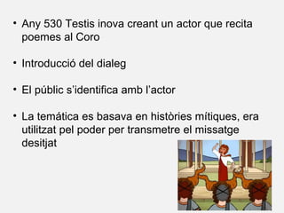• Any 530 Testis inova creant un actor que recita
poemes al Coro
• Introducció del dialeg
• El públic s’identifica amb l’actor
• La temática es basava en històries mítiques, era
utilitzat pel poder per transmetre el missatge
desitjat
 