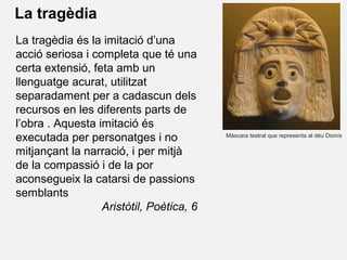 La tragèdia
Màscara teatral que representa al déu Dionís
La tragèdia és la imitació d’una
acció seriosa i completa que té una
certa extensió, feta amb un
llenguatge acurat, utilitzat
separadament per a cadascun dels
recursos en les diferents parts de
l’obra . Aquesta imitació és
executada per personatges i no
mitjançant la narració, i per mitjà
de la compassió i de la por
aconsegueix la catarsi de passions
semblants
Aristòtil, Poètica, 6
 