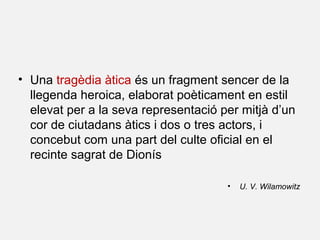 • Una tragèdia àtica és un fragment sencer de la
llegenda heroica, elaborat poèticament en estil
elevat per a la seva representació per mitjà d’un
cor de ciutadans àtics i dos o tres actors, i
concebut com una part del culte oficial en el
recinte sagrat de Dionís
• U. V. Wilamowitz
 