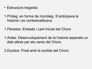 • Estructura tragedia:
1.Pròleg: en forma de monòleg. S’anticipava la
historia i es contextualitzava
1.Pàrados: Entrada i cant inicial del Choro
1.Actes: Desenvolupament de la historia seperats un
dels altres per els cants del Choro
2.Exodos: Final amb la sortida del Choro
 