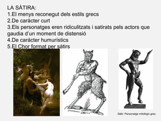LA SÀTIRA:
1.El menys reconegut dels estils grecs
2.De caràcter curt
3.Els personatges eren ridiculitzats i satirats pels actors que
gaudia d’un moment de distensió
4.De carácter humurístics
5.El Chor format per sàtirs
Sàtir: Personatge mitològic grec
 