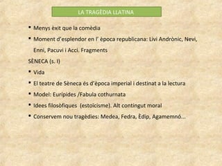 LA TRAGÈDIA LLATINA
 Menys èxit que la comèdia
 Moment d’esplendor en l’ època republicana: Livi Andrònic, Nevi,
Enni, Pacuvi i Acci. Fragments
SÈNECA (s. I)
 Vida
 El teatre de Sèneca és d’època imperial i destinat a la lectura
 Model: Eurípides /Fabula cothurnata
 Idees filosòfiques (estoïcisme). Alt contingut moral
 Conservem nou tragèdies: Medea, Fedra, Èdip, Agamemnó...
 