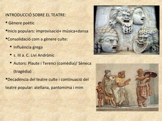 INTRODUCCIÓ SOBRE EL TEATRE:
 Gènere poètic
Inicis populars: improvisació+ música+dansa
Consolidació com a gènere culte:
 Influència grega
 s. III a. C. Livi Andrònic
 Autors: Plaute i Terenci (comèdia)/ Sèneca
(tragèdia)
Decadència del teatre culte i continuació del
teatre popular: atellana, pantomima i mim
 
