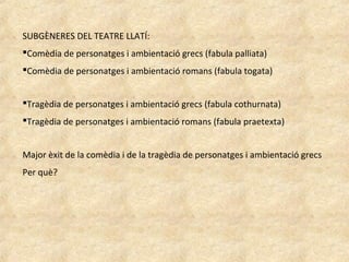 SUBGÈNERES DEL TEATRE LLATÍ:
Comèdia de personatges i ambientació grecs (fabula palliata)
Comèdia de personatges i ambientació romans (fabula togata)
Tragèdia de personatges i ambientació grecs (fabula cothurnata)
Tragèdia de personatges i ambientació romans (fabula praetexta)
Major èxit de la comèdia i de la tragèdia de personatges i ambientació grecs
Per què?
 