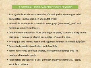 LA COMÈDIA LLATINA:CARACTERÍSTIQUES GENERALS
 La majoria de les obres conservades són de f. palliata (noms grecs dels
personatges i ambientació en una ciutat grega)
 Imitació de les obres de la Comèdia Nova grega (Menandre), però amb
música, cant i mímica (Plaute)
 Contaminatio: tractament lliure dels originals grecs, acurtant o allargant els
diàlegs o els monòlegs, afegint personatges d'una altra obra...
 Pròleg que actua com a resum de l’argument i demana l’atenció del públic
 Comèdia d’embolics i confusions amb final feliç
 Temes recurrents: conflicte amorós, retrobament de pares amb fills
perduts, el tema del doble...
 Personatges arquetípics: el vell, el militar, els joves enamorats, l’esclau
astut, la prostituta...
 