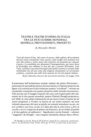 TEATRI E TEATRI D’OPERA IN ITALIA
TRA LE DUE GUERRE MONDIALI.
MODELLI, PROTAGONISTI, PROGETTI
di Alessandro Martini
Tutti gli istituti d’arte, dal teatro al museo, dalla galleria all’accademia
devono essere considerati come scuole, come luoghi cioè destinati non
solo alla cultura e molto meno alla curiosità, ma preparati per educare
il gusto e la sensibilità, per alimentare l’immaginazione, per tener desta
la meraviglia, per raffinare le doti più alte e potenti dell’anima. Così
l’arte, sottratta a speculazioni troppo mercantili e portata a contatto delle
moltitudini che ad essa come alla religione domandano un sovrumano
conforto, costituirà una delle fonti perenni di vita del popolo italiano.
Benito Mussolini, discorso alle associazioni artistiche, 20 maggio 1924
Il panorama dell’architettura teatrale italiana del primo Novecento –
nonostante le sporadiche pretese di innovazione e le fratture proposte da
figure e in contesti per lo più isolati per quanto “eccellenti” – mostra un
sostanziale continuità con quanto proposto dalla vicenda ottocentesca.
Vale ancora, per il maggior numero dei casi e per la gran parte del ven-
tennio tra le due guerre mondiali, quanto Daniele Donghi proponeva,
nel 1888, in vista della realizzazione di un nuovo teatro d’opera da lui
stesso progettato a Torino: la ricerca di «un teatro popolare, ma non
volendo rinunciare del tutto ai palchi, né volendo introdurre novità, che
non sarebbero state bene accolte, si è data alla sala la solita forma a ferro di
cavallo, e la si è composta di platea con barcacce, di un ordine di palchi
e di due gallerie ad anfiteatro»1
. Significative novità formali – soltanto
“suggerite” da Donghi – non vengono introdotte almeno fino a Nove-
1
D. Donghi (a cura di), Manuale dell’Architetto, volume II. La composizione architettonica.
Parte I. La distribuzione, Utet, Torino 1925, pp. 577-578 (i corsivi sono di chi scrive).
 