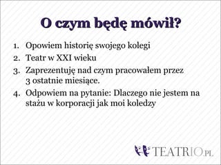 O czym będę mówił?
1. Opowiem historię swojego kolegi
2. Teatr w XXI wieku
3. Zaprezentuję nad czym pracowałem przez
   3 ostatnie miesiące.
4. Odpowiem na pytanie: Dlaczego nie jestem na
   stażu w korporacji jak moi koledzy
 