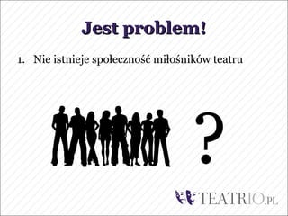 Jest problem!
1. Nie istnieje społeczność miłośników teatru




                                  ?
 