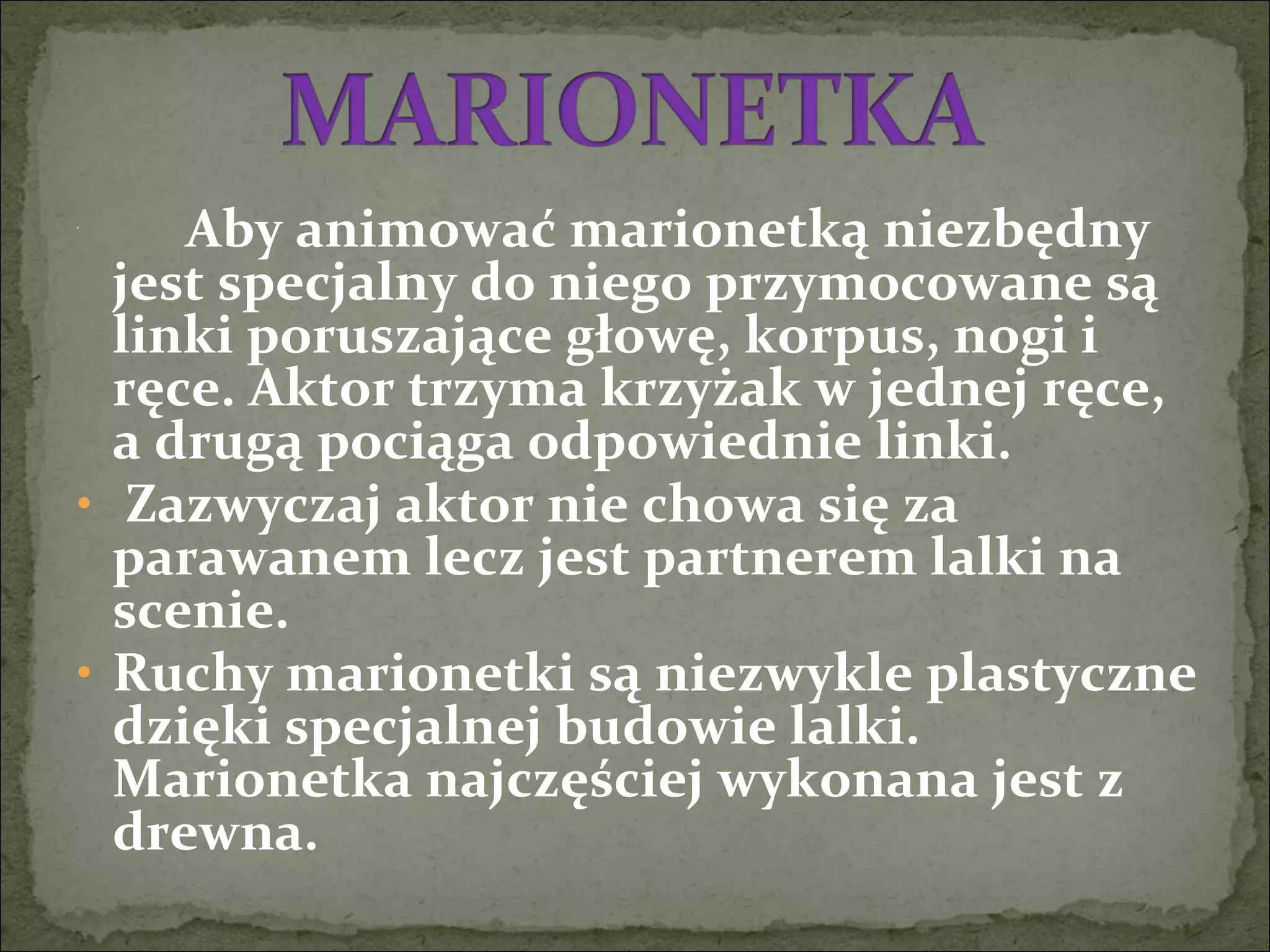 •
    Aby animować marionetką niezbędny
jest specjalny do niego przymocowane są
linki poruszające głowę, korpus, nogi i
ręce. Aktor trzyma krzyżak w jednej ręce,
a drugą pociąga odpowiednie linki.
• Zazwyczaj aktor nie chowa się za
parawanem lecz jest partnerem lalki na
scenie.
• Ruchy marionetki są niezwykle plastyczne
dzięki specjalnej budowie lalki.
Marionetka najczęściej wykonana jest z
drewna.
 