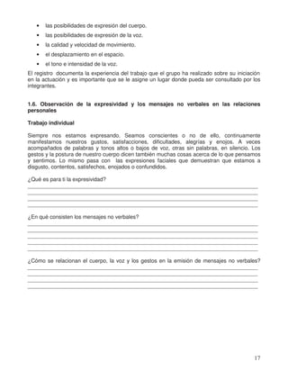 • las posibilidades de expresión del cuerpo.
• las posibilidades de expresión de la voz.
• la calidad y velocidad de movimiento.
• el desplazamiento en el espacio.
• el tono e intensidad de la voz.
El registro documenta la experiencia del trabajo que el grupo ha realizado sobre su iniciación
en la actuación y es importante que se le asigne un lugar donde pueda ser consultado por los
integrantes.
1.6. Observación de la expresividad y los mensajes no verbales en las relaciones
personales
Trabajo individual
Siempre nos estamos expresando. Seamos conscientes o no de ello, continuamente
manifestamos nuestros gustos, satisfacciones, dificultades, alegrías y enojos. A veces
acompañados de palabras y tonos altos o bajos de voz, otras sin palabras, en silencio. Los
gestos y la postura de nuestro cuerpo dicen también muchas cosas acerca de lo que pensamos
y sentimos. Lo mismo pasa con las expresiones faciales que demuestran que estamos a
disgusto, contentos, satisfechos, enojados o confundidos.
¿Qué es para ti la expresividad?
____________________________________________________________________________
____________________________________________________________________________
____________________________________________________________________________
____________________________________________________________________________
¿En qué consisten los mensajes no verbales?
____________________________________________________________________________
____________________________________________________________________________
____________________________________________________________________________
____________________________________________________________________________
____________________________________________________________________________
¿Cómo se relacionan el cuerpo, la voz y los gestos en la emisión de mensajes no verbales?
____________________________________________________________________________
____________________________________________________________________________
____________________________________________________________________________
____________________________________________________________________________
17
 