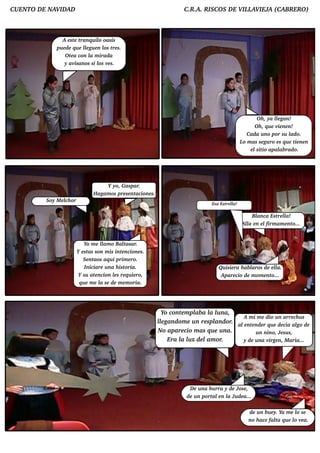 CUENTO D E NAV AD
              ID                                                        C.R .A. RISCO S D E V L IEJ (CABRERO )
                                                                                             IL AV A



               A e st te ranq u il oasis
                                   o
             pu e d e q u e l gu e n l t s.
                            le       os re
                 O t a con l m irad a
                     e         a
                 y av  isanos si l v s.
                                   os e




                                                                                                          O h , ya l gan!
                                                                                                                     le
                                                                                                         O h , q u e v ne n!
                                                                                                                      ie
                                                                                                      Cad a u no por su l o.ad
                                                                                                   L m as se gu ro e s q u e t ne n
                                                                                                    o                         ie
                                                                                                       e l io apal rad o.
                                                                                                          sit          ab




                                     Y yo, Gaspar.
                               H agam os pre se ntacione s.
         Soy M e l or
                 ch
                                                                                    Esa Est l
                                                                                           re l
                                                                                              a!

                                                                                                       Bl
                                                                                                        anca Est lre la!
                                                                                                   Al e n e l
                                                                                                    la       firm am e nto...


                            Yo m e l o Bal
                                    lam         tasar.
                        Y e st son m is int ncione s.
                              as              e
                           Se nt aos aq u i prim e ro.
                            Iniciare u na h ist oria.                                   Qu isie ra h ab l
                                                                                                        aros d e e l
                                                                                                                   la.
                         Y su at ncion ls re q u ie ro,
                                 e         e                                             Apare cio d e m om e nt o...
                         q u e m e l se d e m e m oria.
                                   a




                                                               Yo cont m pl a l lna,
                                                                      e    ab a u
                                                                                            A m i m e d io u n arre ch u s
                                                              l gand om e u n re spl or. al nt nd e r q u e d e cia al d e
                                                              le                    and     e e                      go
                                                              No apare cio m as q u e u na.       u n nino, Je su s,
                                                                 Era l lz d e l or.
                                                                      a u        am         y d e u na v n, M aria...
                                                                                                        irge




                                                                           D e u na b u rra y d e Jose ,
                                                                         d e u n port e n l Ju d e a...
                                                                                      al a

                                                                                                       d e u n b u e y. Ya m e l se
                                                                                                                                o
                                                                                                       no h ace fal q u e l v a.
                                                                                                                      ta       o e
 