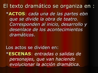 El texto dramático se organiza en : * ACTOS :   cada una de las partes ebn que se divide la obra de teatro. Corresponden al inicio, desarrollo y desenlace de los acontecimientos dramáticos . Los actos se dividen en: * ESCENAS :   entradas o salidas de personajes, que van haciendo evolucionar la acción dramática. 