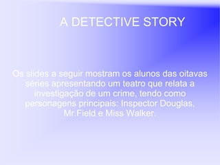 A DETECTIVE STORY



Os slides a seguir mostram os alunos das oitavas
   séries apresentando um teatro que relata a
      investigação de um crime, tendo como
   personagens principais: Inspector Douglas,
              Mr.Field e Miss Walker.
 