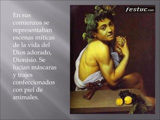 En sus comienzos se representaban escenas míticas de la vida del Dios adorado, Dionisio. Se lucían máscaras y trajes confeccionados con piel de animales. 