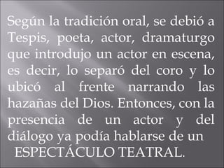 Según la tradición oral, se debió a Tespis, poeta, actor, dramaturgo que introdujo un actor en escena, es decir, lo separó del coro y lo ubicó al frente narrando las hazañas del Dios. Entonces, con la presencia de un actor y del diálogo ya podía hablarse de un  ESPECTÁCULO TEATRAL . 