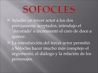 Añadió un tercer actor a los dos previamente aceptados, introdujo el ‘decorado’ e incrementó el coro de doce a quince. La introducción del tercer actor permitió a Sófocles hacer mucho más complejo el argumento, el diálogo y la relación de los personajes. 