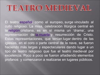 El teatro  español , como el europeo, surge vinculado al culto religioso. La misa, celebración litúrgica central en la  religión  cristiana, es en sí misma un ‘drama’, una representación de  la muerte  y resurrección de Cristo.  Estas representaciones, que tenían lugar dentro de las iglesias, en el coro o parte central de la nave, se fueron haciendo más largas y espectaculares dando lugar a un tipo de teatro religioso que fue el teatro medieval por excelencia. Poco a poco se fueron añadiendo elementos profanos  y comenzaron a realizarse en lugares públicos. 