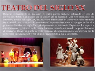 Desde el renacimiento en adelante, el teatro parece haberse esforzado en pos de un realismo total, o al menos en la ilusión de la realidad. Una vez alcanzado ese objetivo a finales del siglo XIX, una reacción anti realista en diversos niveles irrumpió en el mundo de la escena. El movimiento expresionista tuvo su apogeo en las dos primeras décadas del siglo XX, principalmente en Alemania. Exploraba los aspectos más violentos y grotescos de la mente humana, creando un mundo de pesadilla sobre el escenario. Desde un punto de vista escénico, el expresionismo se caracteriza por la distorsión, la exageración y por un uso sugerente de la luz y la sombra. 