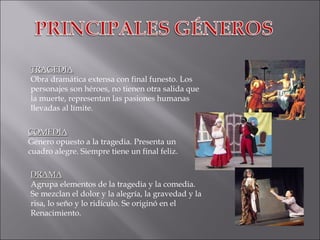 TRAGEDIA Obra dramática extensa con final funesto. Los personajes son héroes, no tienen otra salida que la muerte, representan las pasiones humanas llevadas al límite. COMEDIA Género opuesto a la tragedia. Presenta un cuadro alegre. Siempre tiene un final feliz. DRAMA Agrupa elementos de la tragedia y la comedia. Se mezclan el dolor y la alegría, la gravedad y la risa, lo seño y lo ridículo. Se originó en el Renacimiento. 