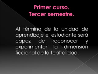Primer curso.Tercer semestre.Al término de la unidad de aprendizaje el estudiante será capaz de reconocer y experimentar la dimensión ficcional de la teatralidad.