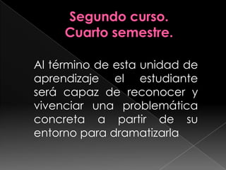 Segundo curso.Cuarto semestre.Al término de esta unidad de aprendizaje el estudiante será capaz de reconocer y vivenciar una problemática concreta a partir de su entorno para dramatizarla