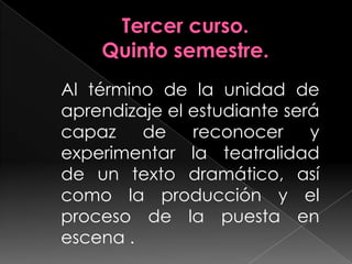 Tercer curso.Quinto semestre.Al término de la unidad de aprendizaje el estudiante será capaz de reconocer y experimentar la teatralidad de un texto dramático, así como la producción y el proceso de la puesta en escena .	