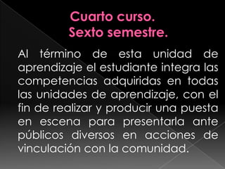 Cuarto curso.Sexto semestre.Al término de esta unidad de aprendizaje el estudiante integra las competencias adquiridas en todas las unidades de aprendizaje, con el fin de realizar y producir una puesta en escena para presentarla ante públicos diversos en acciones de vinculación con la comunidad.	