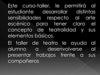 Este curso-taller, le permitirá al estudiante desarrollar distintas sensibilidades respecto al arte escénico para tener claro el concepto de teatralidad y sus elementos básicos.El taller de teatro le ayuda al alumno a desenvolverse al presentar trabajos frente a sus compañeros