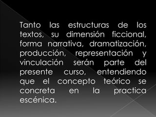 Tanto las estructuras de los textos, su dimensión ficcional, forma narrativa, dramatización, producción, representación y vinculación serán parte del presente curso, entendiendo que el concepto teórico se concreta en la practica escénica.
