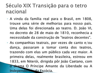 A vinda da família real para o Brasil, em 1808, trouxe uma série de melhorias para nosso país. Uma delas foi direcionada ao teatro. D. João VI, no decreto de 28 de maio de 1810, reconhecia a necessidade da construção de "teatros decentes". As companhias teatrais, por vezes de canto e/ou dança, passaram a tomar conta dos teatros, trazendo com elas um público cada vez maior. A primeira delas, realmente brasileira, estreou em 1833, em Niterói, dirigida pôr João Caetano, com o drama O Príncipe Amante da Liberdade ou A Independência da Escócia.  