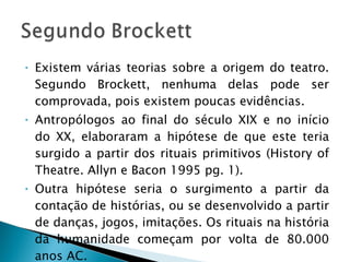 Existem várias teorias sobre a origem do teatro. Segundo Brockett, nenhuma delas pode ser comprovada, pois existem poucas evidências. Antropólogos ao final do século XIX e no início do XX, elaboraram a hipótese de que este teria surgido a partir dos rituais primitivos (History of Theatre. Allyn e Bacon 1995 pg. 1).  Outra hipótese seria o surgimento a partir da contação de histórias, ou se desenvolvido a partir de danças, jogos, imitações. Os rituais na história da humanidade começam por volta de 80.000 anos AC. 