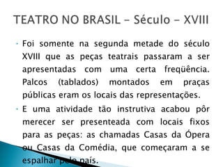 Foi somente na segunda metade do século XVIII que as peças teatrais passaram a ser apresentadas com uma certa freqüência. Palcos (tablados) montados em praças públicas eram os locais das representações. E uma atividade tão instrutiva acabou pôr merecer ser presenteada com locais fixos para as peças: as chamadas Casas da Ópera ou Casas da Comédia, que começaram a se espalhar pelo país.  