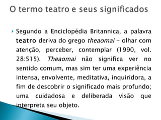 Segundo a Enciclopédia Britannica, a palavra  teatro  deriva do grego  theaomai  - olhar com atenção, perceber, contemplar (1990, vol. 28:515).  Theaomai  não significa ver no sentido comum, mas sim ter uma experiência intensa, envolvente, meditativa, inquiridora, a fim de descobrir o significado mais profundo; uma cuidadosa e deliberada visão que interpreta seu objeto. 