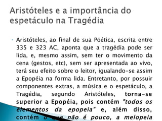 Aristóteles, ao final de sua Poética, escrita entre 335 e 323 AC, aponta que a tragédia pode ser lida, e, mesmo assim, sem ter o movimento da cena (gestos, etc), sem ser apresentada ao vivo, terá seu efeito sobre o leitor, igualando-se assim a Epopéia na forma lida. Entretanto, por possuir componentes extras, a música e o espetáculo, a Tragédia, segundo Aristóteles,  torna-se superior a Epopéia, pois contém  "todos os elementos da epopeia"  e, além disso, contém  o que não é pouco, a melopeia (música) e o espetáculo cênico 