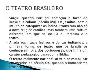 Surgiu quando Portugal começou a fazer do Brasil sua colônia (Século XVI). Os Jesuítas, com o intuito de catequizar os índios, trouxeram não só a nova religião católica, mas também uma cultura diferente, em que se incluía a literatura e o teatro. Aliada aos rituais festivos e danças indígenas, a primeira forma de teatro que os brasileiros conheceram foi a dos portugueses, que tinha um caráter pedagógico baseado na Bíblia. O teatro realmente nacional só veio se estabilizar em meados do século XIX, quando o Romantismo teve seu início. 