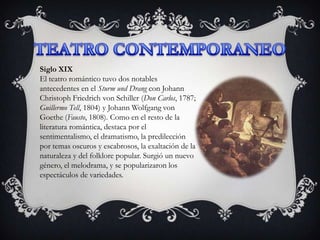 Siglo XIX
El teatro romántico tuvo dos notables
antecedentes en el Sturm und Drang con Johann
Christoph Friedrich von Schiller (Don Carlos, 1787;
Guillermo Tell, 1804) y Johann Wolfgang von
Goethe (Fausto, 1808). Como en el resto de la
literatura romántica, destaca por el
sentimentalismo, el dramatismo, la predilección
por temas oscuros y escabrosos, la exaltación de la
naturaleza y del folklore popular. Surgió un nuevo
género, el melodrama, y se popularizaron los
espectáculos de variedades.
 