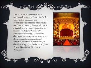 Desde los años 1960 el teatro ha
reaccionado contra la distanciación del
teatro épico, buscando una
comunicación dramática establecida a
través de acciones reales que afecten al
espectador (The Living Theatre, teatro-
laboratorio de Jerzy Grotowski,
acciones de happening). Los nuevos
directores han agregado a este «teatro
de provocación» una conciencia
estilística basada en la ceremonia, el
divertimento y el exhibicionismo (Peter
Brook, Giorgio Strehler, Luca
Ronconi)
 