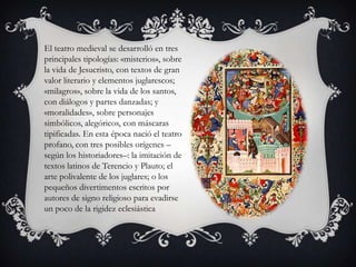 El teatro medieval se desarrolló en tres
principales tipologías: «misterios», sobre
la vida de Jesucristo, con textos de gran
valor literario y elementos juglarescos;
«milagros», sobre la vida de los santos,
con diálogos y partes danzadas; y
«moralidades», sobre personajes
simbólicos, alegóricos, con máscaras
tipificadas. En esta época nació el teatro
profano, con tres posibles orígenes –
según los historiadores–: la imitación de
textos latinos de Terencio y Plauto; el
arte polivalente de los juglares; o los
pequeños divertimentos escritos por
autores de signo religioso para evadirse
un poco de la rigidez eclesiástica
 