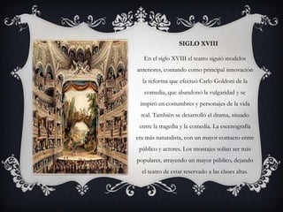 SIGLO XVIII

   En el siglo XVIII el teatro siguió modelos
anteriores, contando como principal innovación
  la reforma que efectuó Carlo Goldoni de la
   comedia, que abandonó la vulgaridad y se
 inspiró en costumbres y personajes de la vida
 real. También se desarrolló el drama, situado
 entre la tragedia y la comedia. La escenografía
era más naturalista, con un mayor contacto entre
 público y actores. Los montajes solían ser más
populares, atrayendo un mayor público, dejando
  el teatro de estar reservado a las clases altas.
 