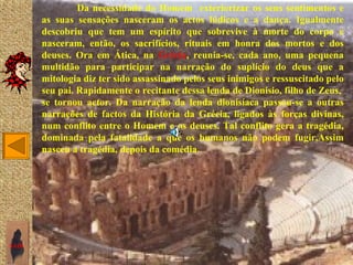 Da necessidade do Homem exteriorizar os seus sentimentos e
       as suas sensações nasceram os actos lúdicos e a dança. Igualmente
       descobriu que tem um espírito que sobrevive à morte do corpo e
       nasceram, então, os sacrifícios, rituais em honra dos mortos e dos
       deuses. Ora em Ática, na Grécia, reunia-se, cada ano, uma pequena
       multidão para participar na narração do suplício do deus que a
       mitologia diz ter sido assassinado pelos seus inimigos e ressuscitado pelo
       seu pai. Rapidamente o recitante dessa lenda de Dionisio, filho de Zeus,
       se tornou actor. Da narração da lenda dionisíaca passou-se a outras
       narrações de factos da História da Grécia, ligados às forças divinas,
       num conflito entre o Homem e os deuses. Tal conflito gera a tragédia,
       dominada pela fatalidade a que os humanos não podem fugir.Assim
       nasceu a tragédia, depois da comédia.




SAIR
 