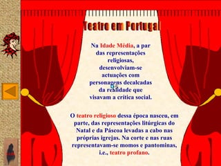 Na Idade Média, a par
                 das representações
                     religiosas,
                  desenvolviam-se
                   actuações com
              personagens decalcadas
                  da realidade que
              visavam a crítica social.

       O teatro religioso dessa época nasceu, em
        parte, das representações litúrgicas do
         Natal e da Páscoa levadas a cabo nas
         próprias igrejas. Na corte e nas ruas
       representavam-se momos e pantominas,
SAIR              i.e., teatro profano.
 