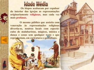 Os bispos acabaram por expulsar
       do interior das igrejas as representações
       originariamente religiosas, mas cada vez
       mais profanas.
                O mesmo público que assistia com
       veneração às representações religiosas
       divertia-se, noutros locais com espectá-
       culos de malabaristas, mágicos, música e
       dança e cenas sem qualquer texto e que
       reproduziam, em caricatura o quotidiano.




SAIR
 