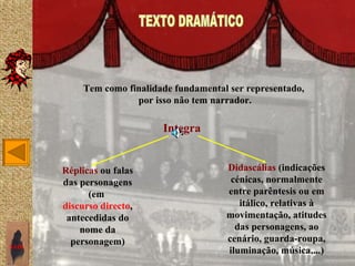 Tem como finalidade fundamental ser representado,
                       por isso não tem narrador.

                             Integra


       Réplicas ou falas                   Didascálias (indicações
       das personagens                      cénicas, normalmente
             (em                           entre parêntesis ou em
       discurso directo,                      itálico, relativas à
        antecedidas do                     movimentação, atitudes
           nome da                           das personagens, ao
         personagem)                       cenário, guarda-roupa,
SAIR
                                           iluminação, música,...)
 