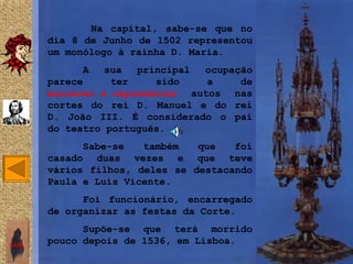 Na capital, sabe-se que no
       dia 8 de Junho de 1502 representou
       um monólogo à rainha D. Maria.
            A    sua  principal ocupação
       parece     ter    sido    a    de
       escrever e representar autos nas
       cortes do rei D. Manuel e do rei
       D. João III. É considerado o pai
       do teatro português.
             Sabe-se   também   que   foi
       casado duas vezes e que teve
       vários filhos, deles se destacando
       Paula e Luís Vicente.
             Foi funcionário, encarregado
       de organizar as festas da Corte.
             Supõe-se que terá morrido
SAIR
       pouco depois de 1536, em Lisboa.
 